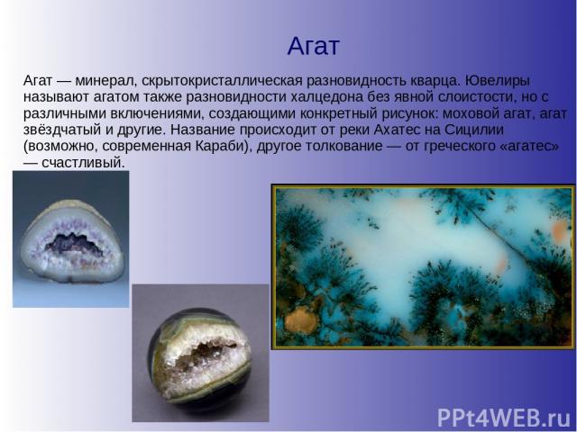 Агат Агат — минерал, скрытокристаллическая разновидность кварца. Ювелиры называют агатом также разновидности халцедона без явной слоистости, но с различными включениями, создающими конкретный рисунок: моховой агат, агат звёздчатый и другие. Название…