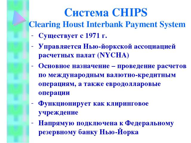 Система CHIPS Clearing Houst Interbank Payment System Существует с 1971 г. Управляется Нью-йоркской ассоциацией расчетных палат (NYCHA) Основное назначение – проведение расчетов по международным валютно-кредитным операциям, а также евродолларовые оп…