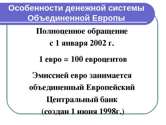 Особенности денежной системы Объединенной Европы Полноценное обращение с 1 января 2002 г. 1 евро = 100 евроцентов Эмиссией евро занимается объединенный Европейский Центральный банк (создан 1 июня 1998г.)