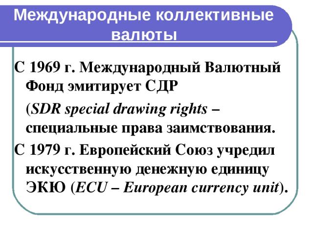 Международные коллективные валюты С 1969 г. Международный Валютный Фонд эмитирует СДР (SDR special drawing rights – специальные права заимствования. С 1979 г. Европейский Союз учредил искусственную денежную единицу ЭКЮ (ECU – European currency unit).