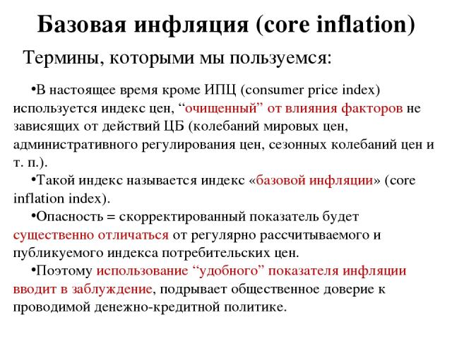 Базовая инфляция (core inflation) Термины, которыми мы пользуемся: В настоящее время кроме ИПЦ (consumer price index) используется индекс цен, “очищенный” от влияния факторов не зависящих от действий ЦБ (колебаний мировых цен, административного регу…