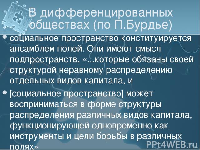 В дифференцированных обществах (по П.Бурдье) социальное пространство конституируется ансамблем полей. Они имеют смысл подпространств, «...которые обязаны своей структурой неравному распределению отдельных видов капитала, и [социальное пространство] …