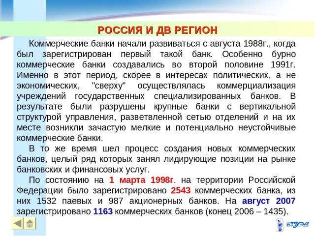 РОССИЯ И ДВ РЕГИОН Коммерческие банки начали развиваться с августа 1988г., когда был зарегистрирован первый такой банк. Особенно бурно коммерческие банки создавались во второй половине 1991г. Именно в этот период, скорее в интересах политических, а …