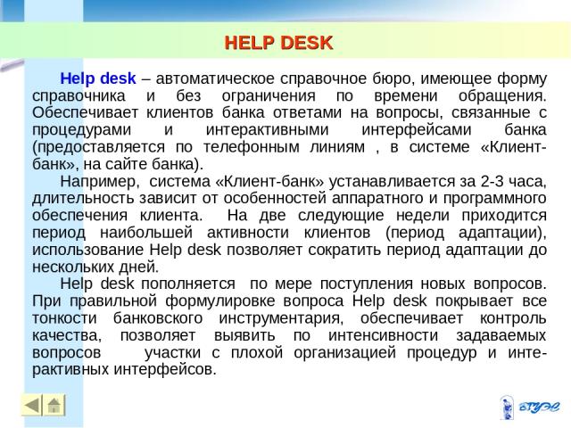 HELP DESK Help desk – автоматическое справочное бюро, имеющее форму справочника и без ограничения по времени обращения. Обеспечивает клиентов банка ответами на вопросы, связанные с процедурами и интерактивными интерфейсами банка (предоставляется по …