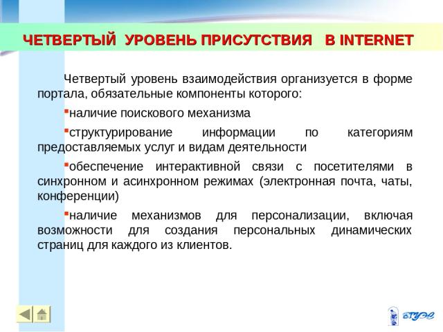 ЧЕТВЕРТЫЙ УРОВЕНЬ ПРИСУТСТВИЯ В INTERNET * * Четвертый уровень взаимодействия организуется в форме портала, обязательные компоненты которого: наличие поискового механизма структурирование информации по категориям предоставляемых услуг и видам деятел…