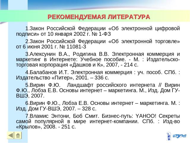 РЕКОМЕНДУЕМАЯ ЛИТЕРАТУРА Закон Российской Федерации «Об электронной цифровой подписи» от 10 января 2002 г. № 1-ФЗ Закон Российской Федерации «Об электронной торговле» от 6 июня 2001 г. № 11081-3 Алексунин В.А., Родигина В.В. Электронная коммерция и …