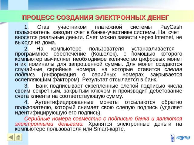 ПРОЦЕСС СОЗДАНИЯ ЭЛЕКТРОННЫХ ДЕНЕГ * * 1. Став участником платежной системы PayCash пользователь заводит счет в банке-участнике системы. На счет вносятся реальные деньги. Счет можно завести через Internet, не выходя из дома. 2. На компьютере пользов…