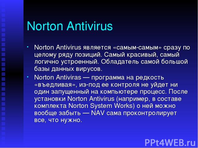 Norton Antivirus Norton Antivirus является «самым-самым» сразу по целому ряду позиций. Самый красивый, самый логично устроенный. Обладатель самой большой базы данных вирусов. Norton Antiviras — программа на редкость «въедливая», из-под ее контроля н…