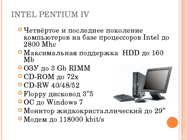 INTEL PENTIUM IV Четвёртое и последнее поколение компьютеров на базе процессоров Intel до 2800 Mhc Максимальная поддержка HDD до 160 Mb ОЗУ до 3 Gb RIMM CD-ROM до 72х СD-RW 40/48/52 Floppy дисковод 3’’5 ОС до Windows 7 Монитор жидкокристаллический д…