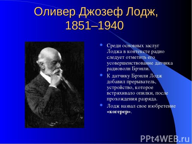 Оливер Джозеф Лодж, 1851–1940 Среди основных заслуг Лоджа в контексте радио следует отметить его усовершенствование датчика радиоволн Брэнли. К датчику Брэнли Лодж добавил прерыватель, устройство, которое встряхивало опилки, после прохождения разряд…