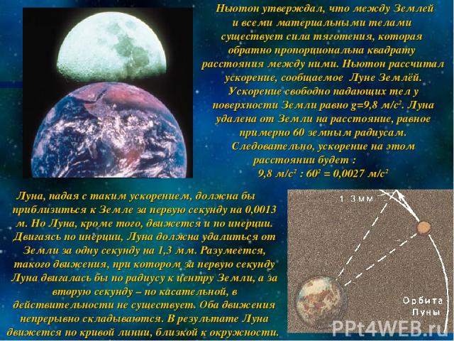 Ньютон утверждал, что между Землей и всеми материальными телами существует сила тяготения, которая обратно пропорциональна квадрату расстояния между ними. Ньютон рассчитал ускорение, сообщаемое Луне Землёй. Ускорение свободно падающих тел у поверхно…
