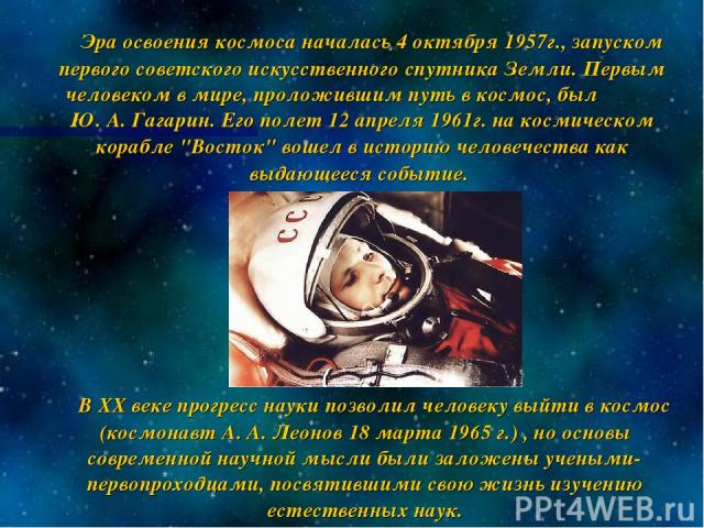Эра освоения космоса началась 4 октября 1957г., запуском первого советского искусственного спутника Земли. Первым человеком в мире, проложившим путь в космос, был Ю. А. Гагарин. Его полет 12 апреля 1961г. на космическом корабле 