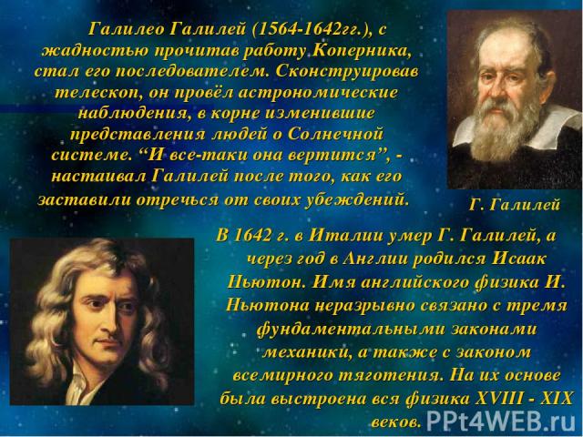 Галилео Галилей (1564-1642гг.), с жадностью прочитав работу Коперника, стал его последователем. Сконструировав телескоп, он провёл астрономические наблюдения, в корне изменившие представления людей о Солнечной системе. “И все-таки она вертится”, - н…