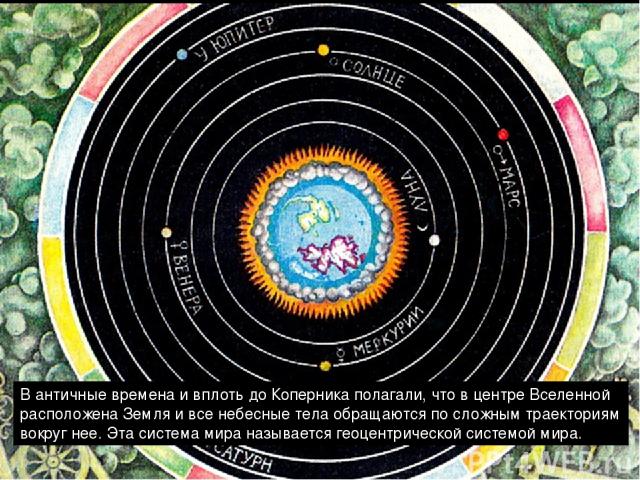 В античные времена и вплоть до Коперника полагали, что в центре Вселенной расположена Земля и все небесные тела обращаются по сложным траекториям вокруг нее. Эта система мира называется геоцентрической системой мира.