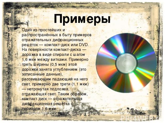 Один из простейших и распространённых в быту примеров отражательных дифракционных решёток — компакт-диск или DVD. На поверхности компакт-диска — дорожка в виде спирали с шагом 1,6 мкм между витками. Примерно треть ширины (0,5 мкм) этой дорожки занят…