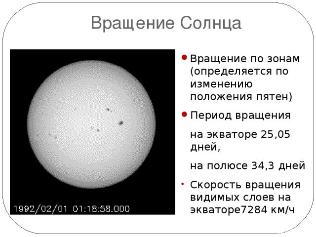 Вращение Солнца Вращение по зонам (определяется по изменению положения пятен) Период вращения на экваторе 25,05 дней, на полюсе 34,3 дней Скорость вращения видимых слоев на экваторе7284 км/ч