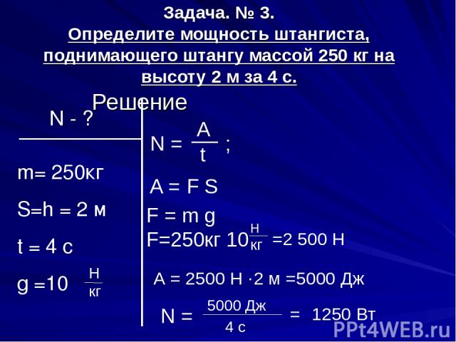 Задача. № 3. Определите мощность штангиста, поднимающего штангу массой 250 кг на высоту 2 м за 4 с. Решение N - ? m= 250кг S=h = 2 м t = 4 c g =10 N = A t ; А = F S F = m g F=250кг 10 H кг Н кг =2 500 Н А = 2500 Н ·2 м =5000 Дж N = 5000 Дж 4 с = 1250 Вт