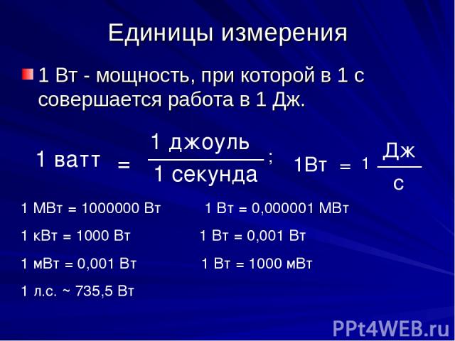 Единицы измерения 1 Вт - мощность, при которой в 1 с совершается работа в 1 Дж. 1 ватт = 1 джоуль 1 секунда 1Вт = Дж 1 с ; 1 МВт = 1000000 Вт 1 Вт = 0,000001 МВт 1 кВт = 1000 Вт 1 Вт = 0,001 Вт 1 мВт = 0,001 Вт 1 Вт = 1000 мВт 1 л.с. ~ 735,5 Вт