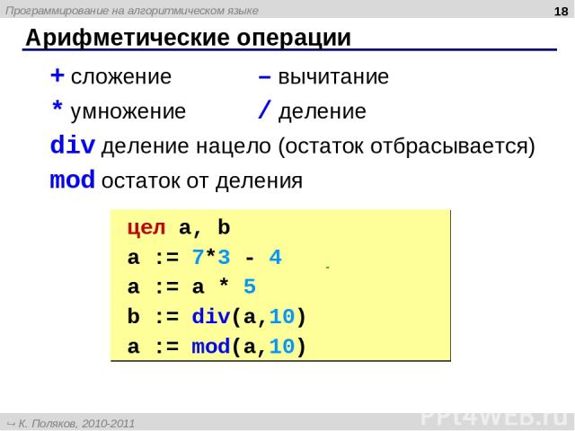 Арифметические операции * + сложение – вычитание * умножение / деление div деление нацело (остаток отбрасывается) mod остаток от деления цел a, b a := 7*3 - 4 | 17 a := a * 5 | 85 b := div(a,10) | 8 a := mod(a,10) | 5 Программирование на алгоритмиче…