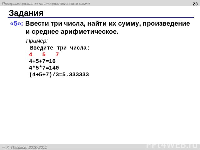 Задания * «5»: Ввести три числа, найти их сумму, произведение и среднее арифметическое. Пример: Введите три числа: 4 5 7 4+5+7=16 4*5*7=140 (4+5+7)/3=5.333333 Программирование на алгоритмическом языке К. Поляков, 2010-2011 http://kpolyakov.narod.ru
