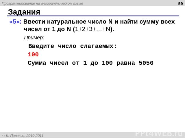 Задания * «5»: Ввести натуральное число N и найти сумму всех чисел от 1 до N (1+2+3+…+N). Пример: Введите число слагаемых: 100 Сумма чисел от 1 до 100 равна 5050 Программирование на алгоритмическом языке К. Поляков, 2010-2011 http://kpolyakov.narod.ru