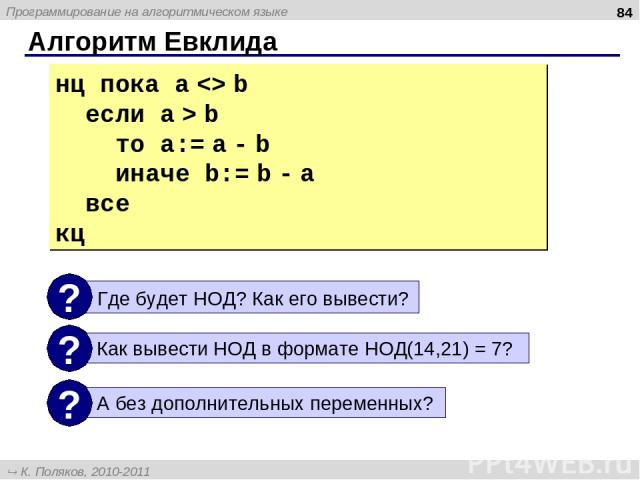 Алгоритм Евклида * нц пока a b если a > b то a:= a - b иначе b:= b - a все кц Программирование на алгоритмическом языке К. Поляков, 2010-2011 http://kpolyakov.narod.ru
