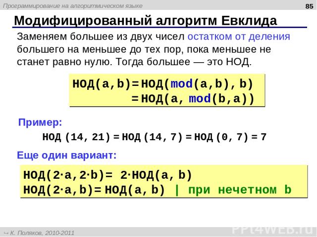 Модифицированный алгоритм Евклида * НОД(a,b)= НОД(mod(a,b), b) = НОД(a, mod(b,a)) Заменяем большее из двух чисел остатком от деления большего на меньшее до тех пор, пока меньшее не станет равно нулю. Тогда большее — это НОД. НОД (14, 21) = НОД (14, …