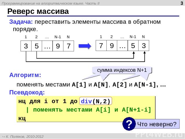 * Реверс массива Задача: переставить элементы массива в обратном порядке. Алгоритм: поменять местами A[1] и A[N], A[2] и A[N-1], … Псевдокод: нц для i от 1 до N | поменять местами A[i] и A[N+1-i] кц сумма индексов N+1 div(N,2) 3 5 … 9 7 7 9 … 5 3 1 …