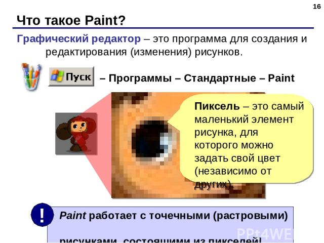 Что такое Paint? * Графический редактор – это программа для создания и редактирования (изменения) рисунков. – Программы – Стандартные – Paint Пиксель – это самый маленький элемент рисунка, для которого можно задать свой цвет (независимо от других).