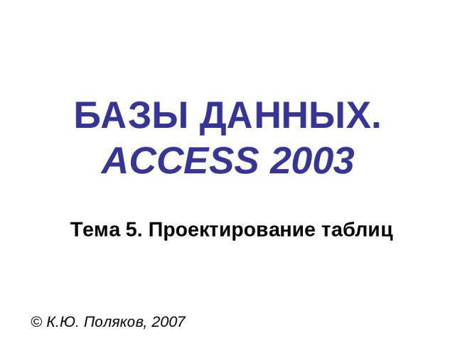 БАЗЫ ДАННЫХ. ACCESS 2003 © К.Ю. Поляков, 2007 Тема 5. Проектирование таблиц