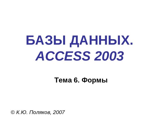 БАЗЫ ДАННЫХ. ACCESS 2003 © К.Ю. Поляков, 2007 Тема 6. Формы