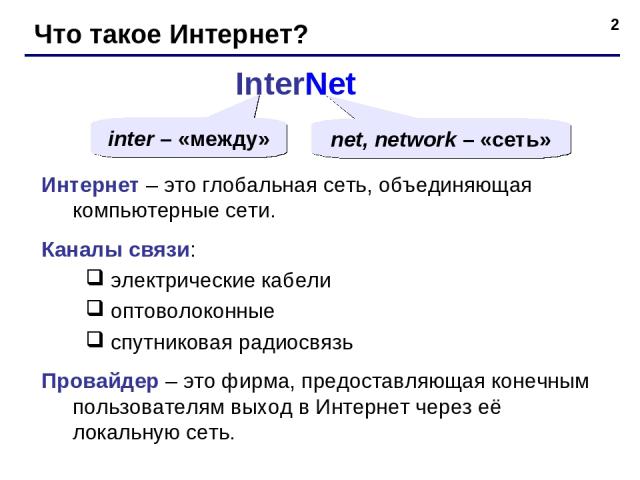 * Что такое Интернет? InterNet inter – «между» net, network – «сеть» Интернет – это глобальная сеть, объединяющая компьютерные сети. Каналы связи: электрические кабели оптоволоконные спутниковая радиосвязь Провайдер – это фирма, предоставляющая коне…