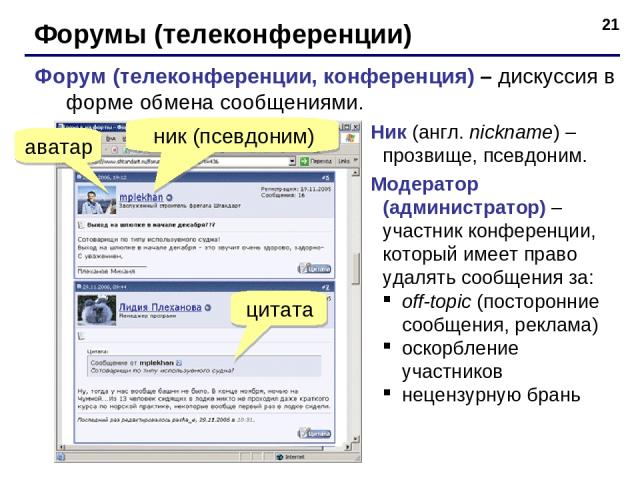 * Форумы (телеконференции) Форум (телеконференции, конференция) – дискуссия в форме обмена сообщениями. аватар ник (псевдоним) цитата Ник (англ. nickname) – прозвище, псевдоним. Модератор (администратор) – участник конференции, который имеет право у…