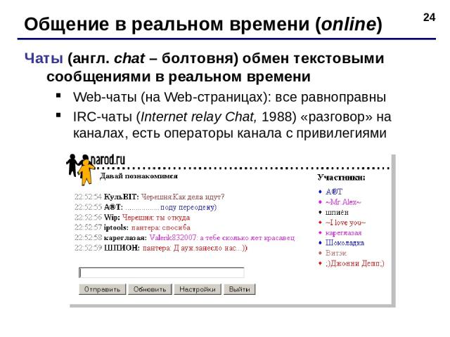 * Общение в реальном времени (online) Чаты (англ. chat – болтовня) обмен текстовыми сообщениями в реальном времени Web-чаты (на Web-страницах): все равноправны IRC-чаты (Internet relay Chat, 1988) «разговор» на каналах, есть операторы канала с приви…