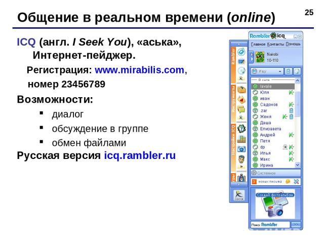 * Общение в реальном времени (online) ICQ (англ. I Seek You), «аська», Интернет-пейджер. Регистрация: www.mirabilis.com, номер 23456789 Возможности: диалог обсуждение в группе обмен файлами Русская версия icq.rambler.ru