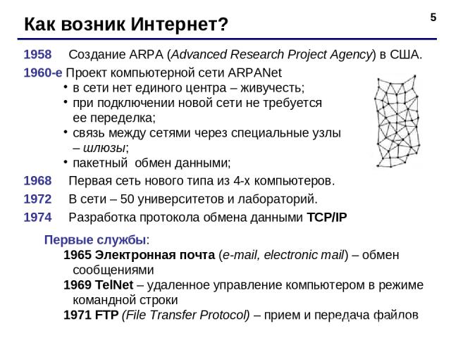 * Как возник Интернет? 1958 Создание ARPA (Advanced Research Project Agency) в США. 1960-е Проект компьютерной сети ARPANet в сети нет единого центра – живучесть; при подключении новой сети не требуется ее переделка; связь между сетями через специал…