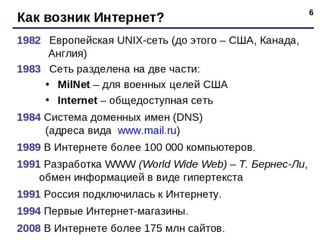 * Как возник Интернет? 1982 Европейская UNIX-сеть (до этого – США, Канада, Англия) 1983 Сеть разделена на две части: MilNet – для военных целей США Internet – общедоступная сеть 1984 Система доменных имен (DNS) (адреса вида www.mail.ru) 1989 В Интер…