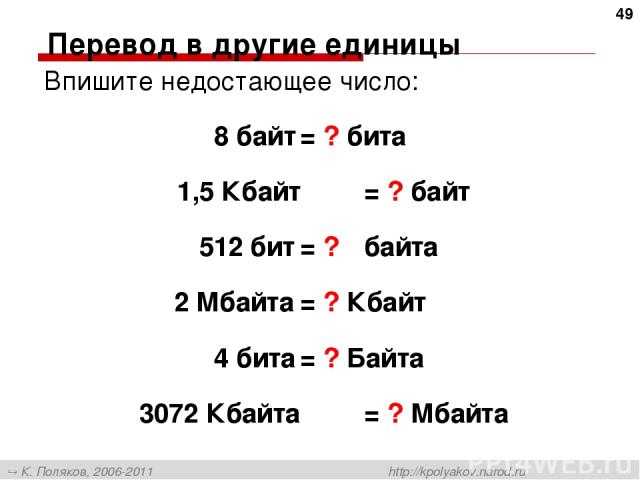 Перевод в другие единицы Впишите недостающее число: 8 байт = ? бита 1,5 Кбайт = ? байт 512 бит = ? байта 2 Мбайта = ? Кбайт 4 бита = ? Байта 3072 Кбайта = ? Мбайта * К. Поляков, 2006-2011 http://kpolyakov.narod.ru