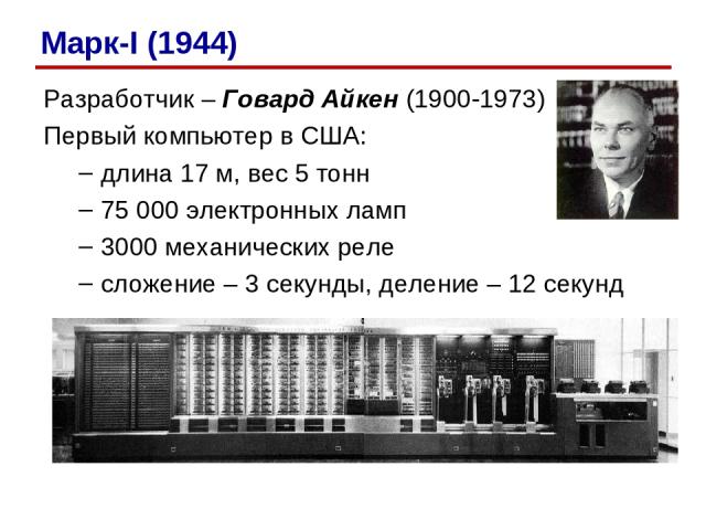 Разработчик – Говард Айкен (1900-1973) Первый компьютер в США: длина 17 м, вес 5 тонн 75 000 электронных ламп 3000 механических реле сложение – 3 секунды, деление – 12 секунд Марк-I (1944)