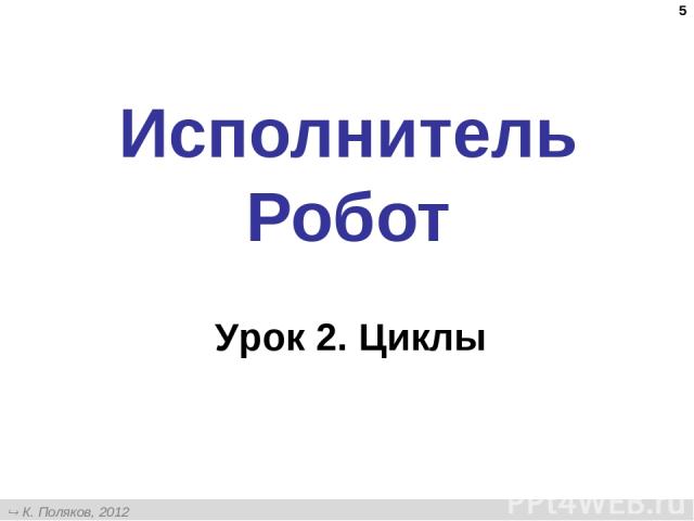 * Исполнитель Робот Урок 2. Циклы К. Поляков, 2012 http://kpolyakov.narod.ru