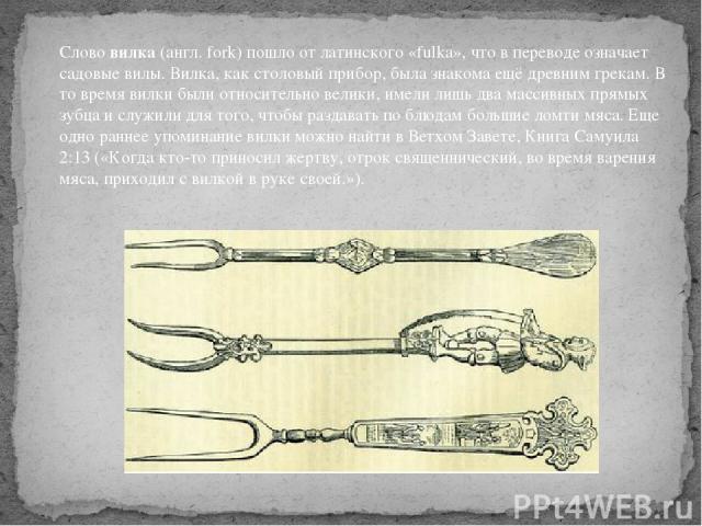 Слово вилка (англ. fork) пошло от латинского «fulka», что в переводе означает садовые вилы. Вилка, как столовый прибор, была знакома ещё древним грекам. В то время вилки были относительно велики, имели лишь два массивных прямых зубца и служили для т…