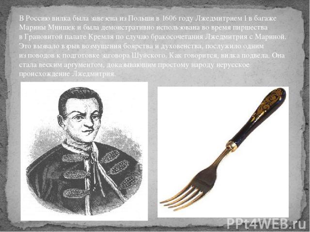 В Россию вилка была завезена из Польши в 1606 году Лжедмитрием I в багаже Марины Мнишек и была демонстративно использована во время пиршества в Грановитой палате Кремля по случаю бракосочетания Лжедмитрия с Мариной. Это вызвало взрыв возмущения бояр…