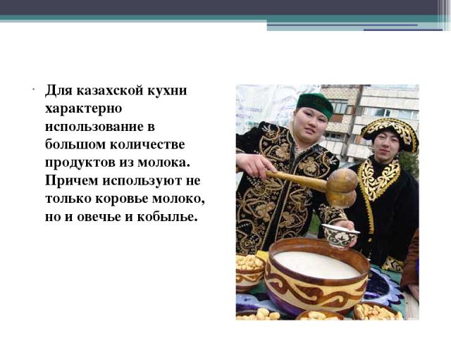 Для казахской кухни характерно использование в большом количестве продуктов из молока. Причем используют не только коровье молоко, но и овечье и кобылье.