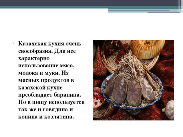 Казахская кухня очень своеобразна. Для нее характерно использование мяса, молока и муки. Из мясных продуктов в казахской кухне преобладает баранина. Но в пищу используется так же и говядина и конина и козлятина.