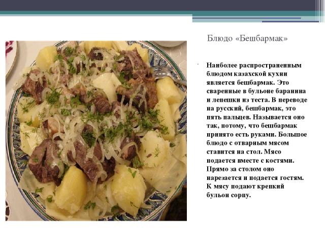 Блюдо «Бешбармак» Наиболее распространенным блюдом казахской кухни является бешбармак. Это сваренные в бульоне баранина и лепешки из теста. В переводе на русский, бешбармак, это пять пальцев. Называется оно так, потому, что бешбармак принято есть ру…
