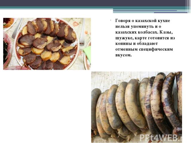 Говоря о казахской кухне нельзя упомянуть и о казахских колбасах. Казы, шужуке, карте готовятся из конины и обладают отменным специфическим вкусом.