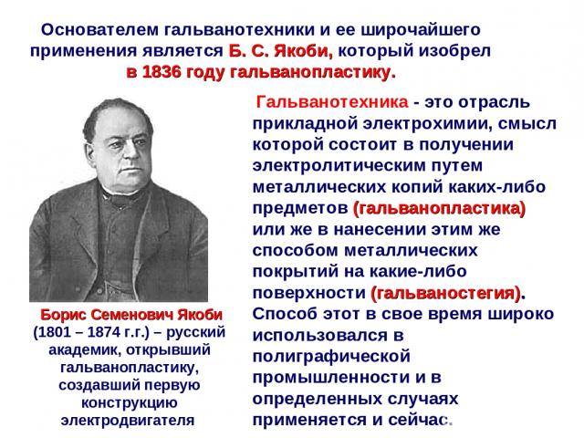 Основателем гальванотехники и ее широчайшего применения является Б. С. Якоби, который изобрел в 1836 году гальванопластику. Борис Семенович Якоби (1801 – 1874 г.г.) – русский академик, открывший гальванопластику, создавший первую конструкцию электро…