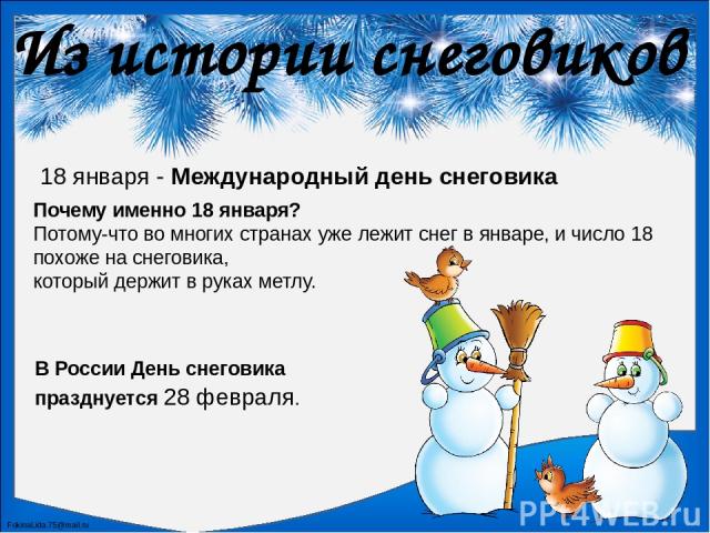 Из истории снеговиков 18 января - Международный день снеговика Почему именно 18 января? Потому-что во многих странах уже лежит снег в январе, и число 18 похоже на снеговика, который держит в руках метлу. В России День снеговика празднуется 28 феврал…