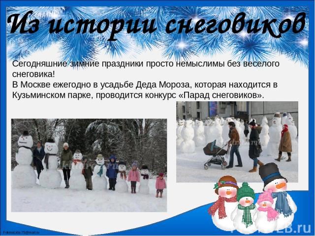 Из истории снеговиков В Москве ежегодно в усадьбе Деда Мороза, которая находится в Кузьминском парке, проводится конкурс «Парад снеговиков».  Сегодняшние зимние праздники просто немыслимы без веселого снеговика! FokinaLida.75@mail.ru