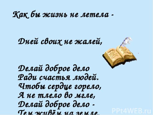 Как бы жизнь не летела - Дней своих не жалей, Делай доброе дело Ради счастья людей. Чтобы сердце горело, А не тлело во мгле, Делай доброе дело - Тем живём на земле. А. Лесных